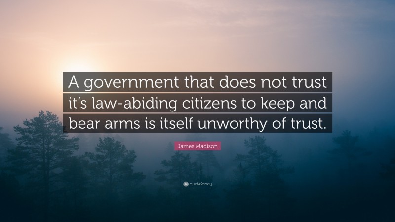 James Madison Quote: “A government that does not trust it’s law-abiding citizens to keep and bear arms is itself unworthy of trust.”