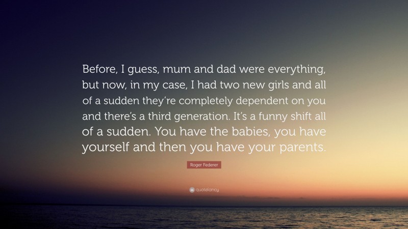Roger Federer Quote: “Before, I guess, mum and dad were everything, but now, in my case, I had two new girls and all of a sudden they’re completely dependent on you and there’s a third generation. It’s a funny shift all of a sudden. You have the babies, you have yourself and then you have your parents.”