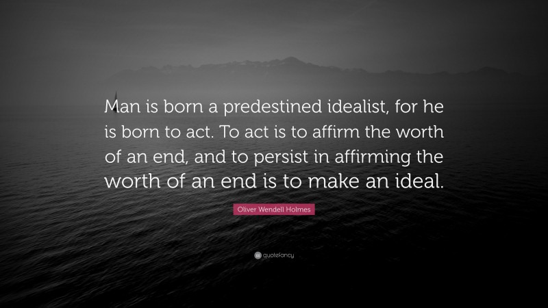 Oliver Wendell Holmes Quote: “Man is born a predestined idealist, for he is born to act. To act is to affirm the worth of an end, and to persist in affirming the worth of an end is to make an ideal.”
