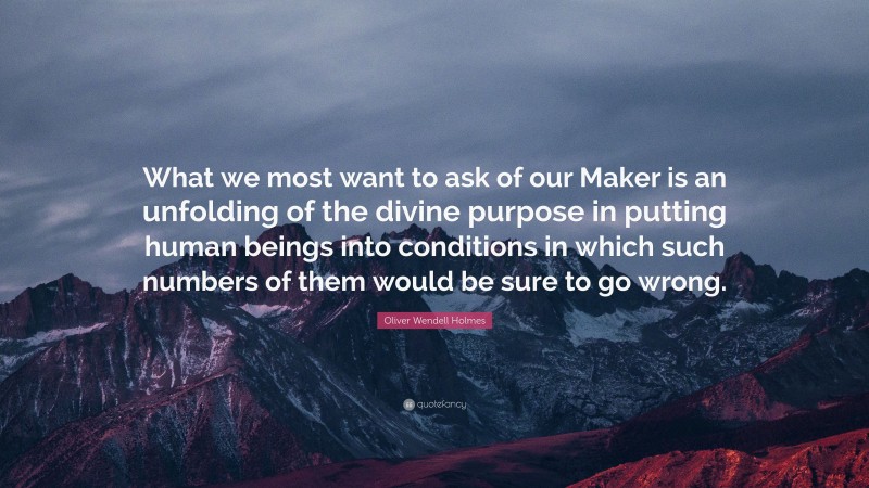 Oliver Wendell Holmes Quote: “What we most want to ask of our Maker is an unfolding of the divine purpose in putting human beings into conditions in which such numbers of them would be sure to go wrong.”