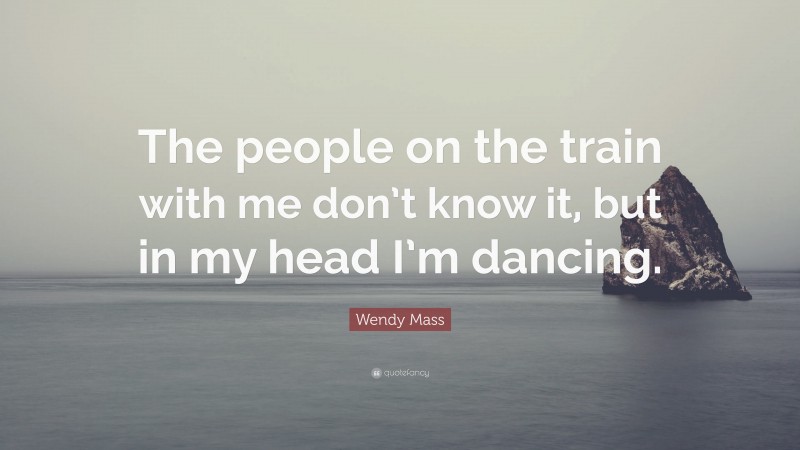 Wendy Mass Quote: “The people on the train with me don’t know it, but in my head I’m dancing.”