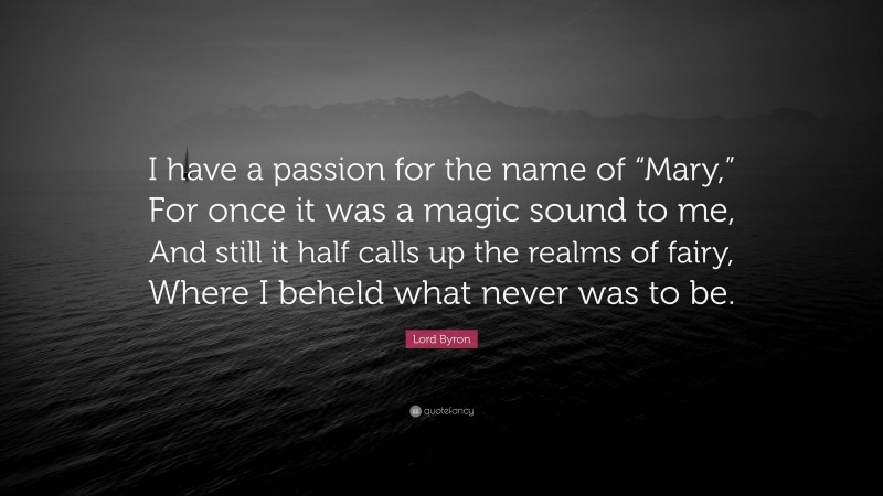 Lord Byron Quote: “I have a passion for the name of “Mary,” For once it was a magic sound to me, And still it half calls up the realms of fairy, Where I beheld what never was to be.”