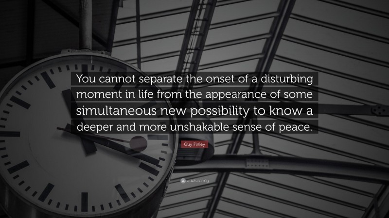 Guy Finley Quote: “You cannot separate the onset of a disturbing moment in life from the appearance of some simultaneous new possibility to know a deeper and more unshakable sense of peace.”