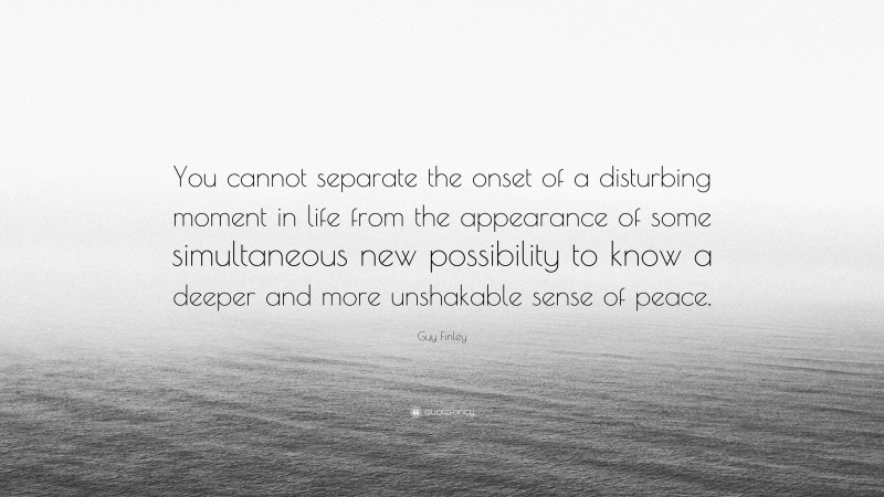 Guy Finley Quote: “You cannot separate the onset of a disturbing moment in life from the appearance of some simultaneous new possibility to know a deeper and more unshakable sense of peace.”
