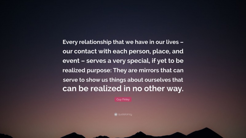 Guy Finley Quote: “Every relationship that we have in our lives – our contact with each person, place, and event – serves a very special, if yet to be realized purpose: They are mirrors that can serve to show us things about ourselves that can be realized in no other way.”