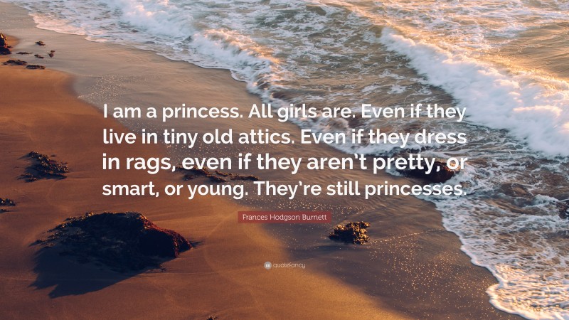 Frances Hodgson Burnett Quote: “I am a princess. All girls are. Even if they live in tiny old attics. Even if they dress in rags, even if they aren’t pretty, or smart, or young. They’re still princesses.”