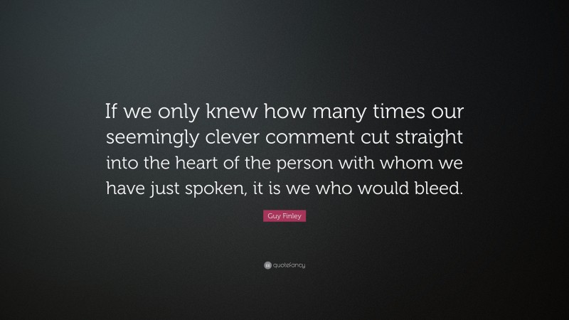 Guy Finley Quote: “If we only knew how many times our seemingly clever comment cut straight into the heart of the person with whom we have just spoken, it is we who would bleed.”