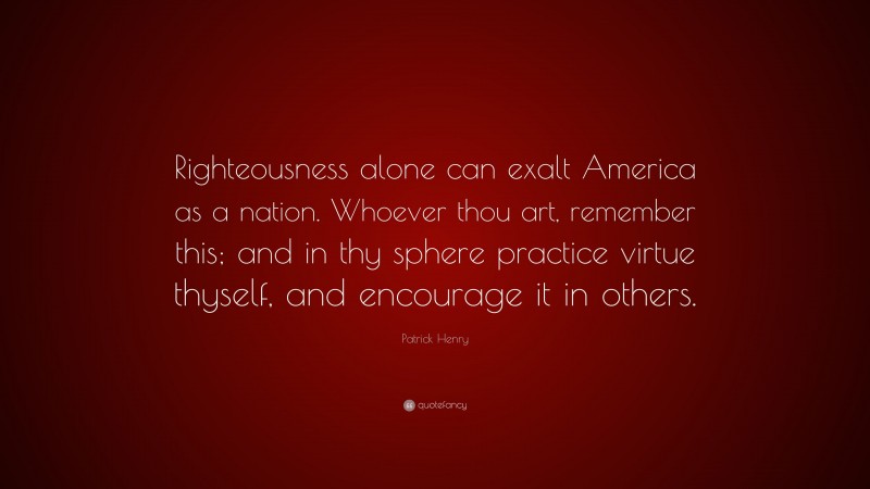 Patrick Henry Quote: “Righteousness alone can exalt America as a nation. Whoever thou art, remember this; and in thy sphere practice virtue thyself, and encourage it in others.”