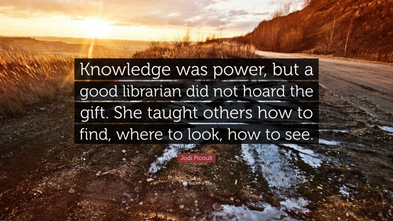 Jodi Picoult Quote: “Knowledge was power, but a good librarian did not hoard the gift. She taught others how to find, where to look, how to see.”