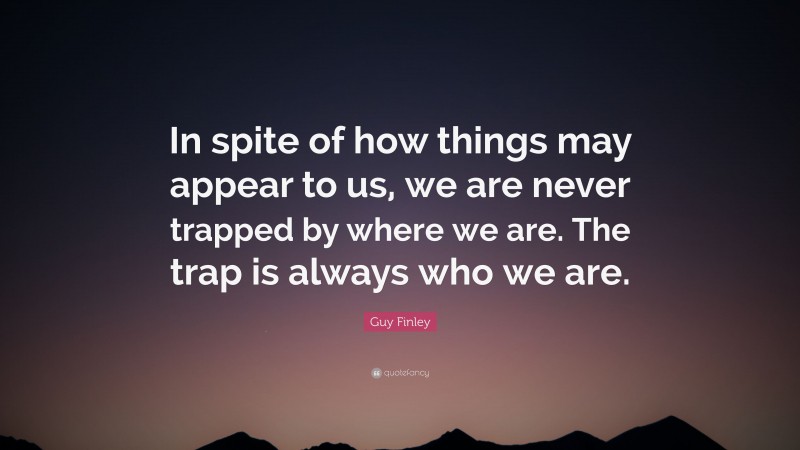 Guy Finley Quote: “In spite of how things may appear to us, we are never trapped by where we are. The trap is always who we are.”