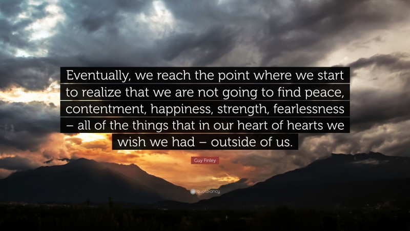 Guy Finley Quote: “Eventually, we reach the point where we start to realize that we are not going to find peace, contentment, happiness, strength, fearlessness – all of the things that in our heart of hearts we wish we had – outside of us.”