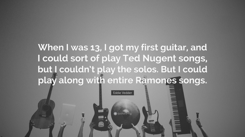 Eddie Vedder Quote: “When I was 13, I got my first guitar, and I could sort of play Ted Nugent songs, but I couldn’t play the solos. But I could play along with entire Ramones songs.”