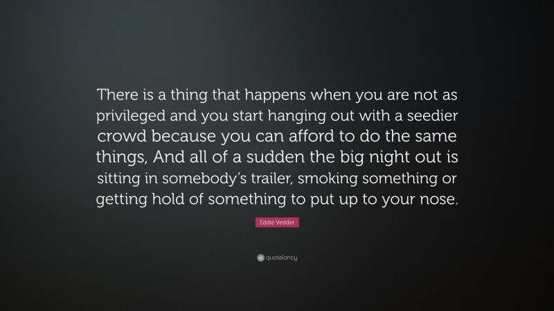 Eddie Vedder Quote: “There is a thing that happens when you are not as privileged and you start hanging out with a seedier crowd because you can afford to do the same things, And all of a sudden the big night out is sitting in somebody’s trailer, smoking something or getting hold of something to put up to your nose.”