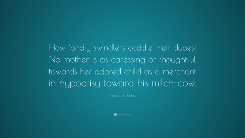 Honoré de Balzac Quote: “How fondly swindlers coddle their dupes! No mother is as caressing or thoughtful towards her adored child as a merchant in hypocrisy toward his milch-cow.”