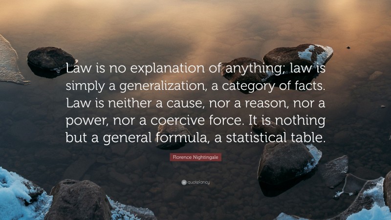 Florence Nightingale Quote: “Law is no explanation of anything; law is simply a generalization, a category of facts. Law is neither a cause, nor a reason, nor a power, nor a coercive force. It is nothing but a general formula, a statistical table.”