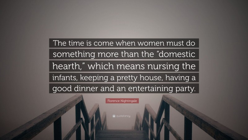 Florence Nightingale Quote: “The time is come when women must do something more than the “domestic hearth,” which means nursing the infants, keeping a pretty house, having a good dinner and an entertaining party.”