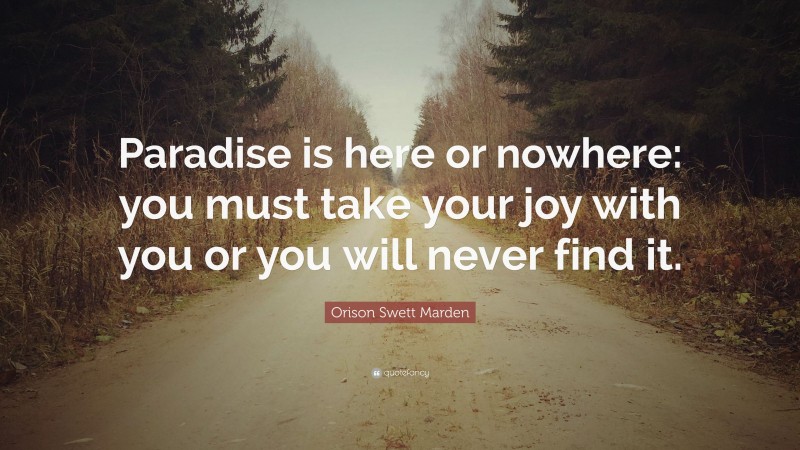 Orison Swett Marden Quote: “Paradise is here or nowhere: you must take your joy with you or you will never find it.”