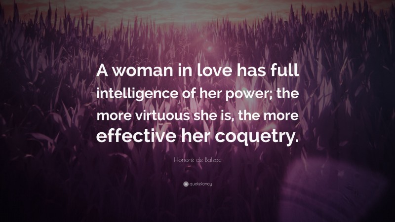 Honoré de Balzac Quote: “A woman in love has full intelligence of her power; the more virtuous she is, the more effective her coquetry.”