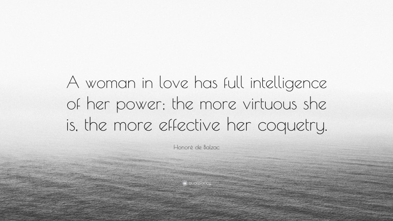 Honoré de Balzac Quote: “A woman in love has full intelligence of her power; the more virtuous she is, the more effective her coquetry.”