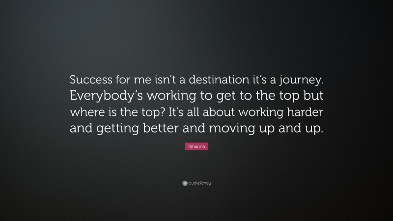 Rihanna Quote: “Success for me isn’t a destination it’s a journey. Everybody’s working to get to the top but where is the top? It’s all about working harder and getting better and moving up and up.”