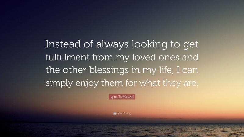 Lysa TerKeurst Quote: “Instead of always looking to get fulfillment from my loved ones and the other blessings in my life, I can simply enjoy them for what they are.”