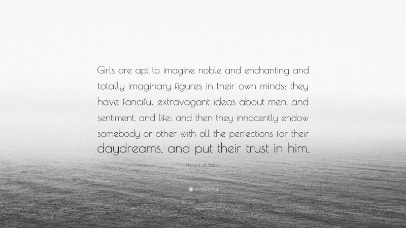 Honoré de Balzac Quote: “Girls are apt to imagine noble and enchanting and totally imaginary figures in their own minds; they have fanciful extravagant ideas about men, and sentiment, and life; and then they innocently endow somebody or other with all the perfections for their daydreams, and put their trust in him.”