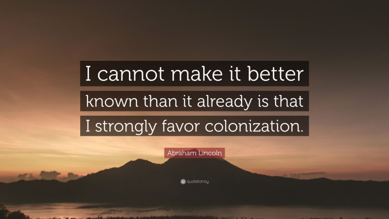 Abraham Lincoln Quote: “I cannot make it better known than it already is that I strongly favor colonization.”