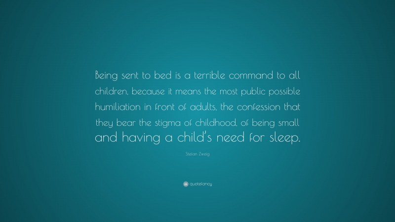 Stefan Zweig Quote: “Being sent to bed is a terrible command to all children, because it means the most public possible humiliation in front of adults, the confession that they bear the stigma of childhood, of being small and having a child’s need for sleep.”