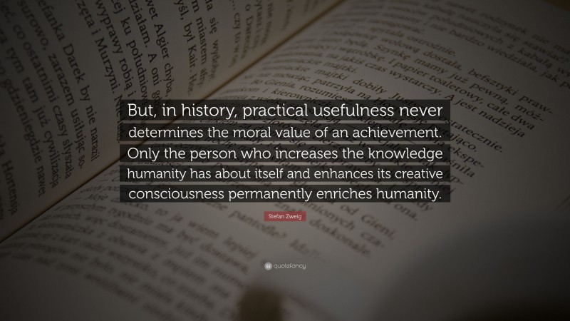Stefan Zweig Quote: “But, in history, practical usefulness never determines the moral value of an achievement. Only the person who increases the knowledge humanity has about itself and enhances its creative consciousness permanently enriches humanity.”