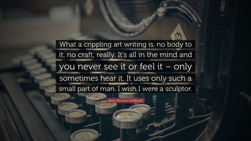 Anne Morrow Lindbergh Quote: “What a crippling art writing is, no body to it, no craft, really. It’s all in the mind and you never see it or feel it – only sometimes hear it. It uses only such a small part of man. I wish I were a sculptor.”