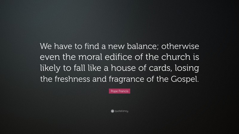 Pope Francis Quote: “We have to find a new balance; otherwise even the moral edifice of the church is likely to fall like a house of cards, losing the freshness and fragrance of the Gospel.”
