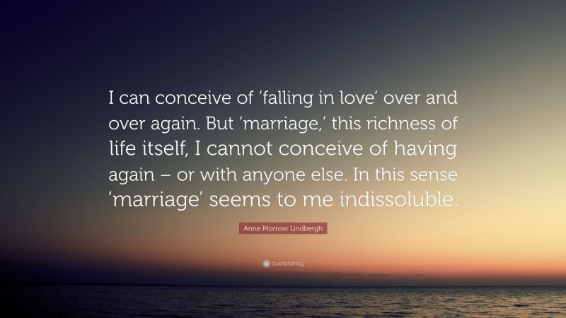 Anne Morrow Lindbergh Quote: “I can conceive of ‘falling in love’ over and over again. But ‘marriage,’ this richness of life itself, I cannot conceive of having again – or with anyone else. In this sense ‘marriage’ seems to me indissoluble.”