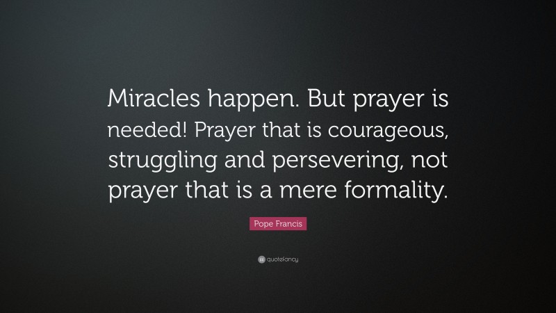 Pope Francis Quote: “Miracles happen. But prayer is needed! Prayer that is courageous, struggling and persevering, not prayer that is a mere formality.”