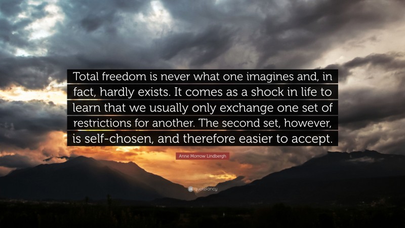 Anne Morrow Lindbergh Quote: “Total freedom is never what one imagines and, in fact, hardly exists. It comes as a shock in life to learn that we usually only exchange one set of restrictions for another. The second set, however, is self-chosen, and therefore easier to accept.”