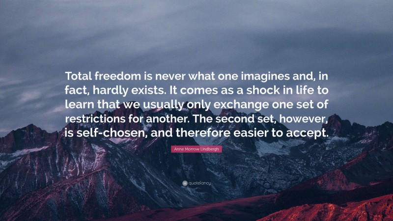Anne Morrow Lindbergh Quote: “Total freedom is never what one imagines and, in fact, hardly exists. It comes as a shock in life to learn that we usually only exchange one set of restrictions for another. The second set, however, is self-chosen, and therefore easier to accept.”