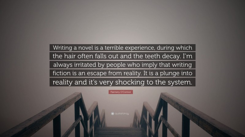 Flannery O'Connor Quote: “Writing a novel is a terrible experience, during which the hair often falls out and the teeth decay. I’m always irritated by people who imply that writing fiction is an escape from reality. It is a plunge into reality and it’s very shocking to the system.”