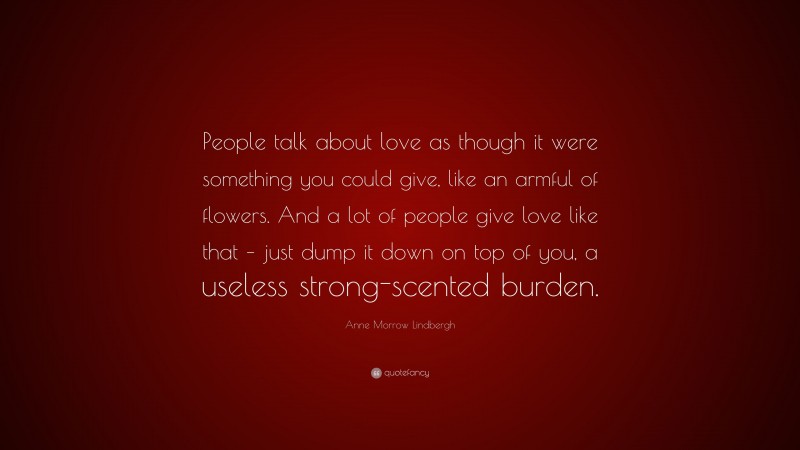 Anne Morrow Lindbergh Quote: “People talk about love as though it were something you could give, like an armful of flowers. And a lot of people give love like that – just dump it down on top of you, a useless strong-scented burden.”