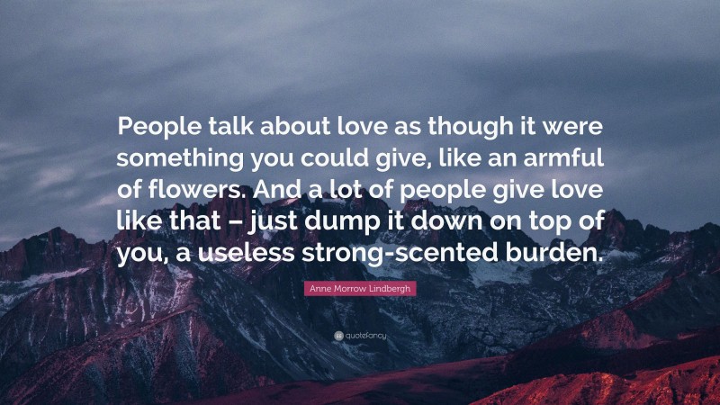 Anne Morrow Lindbergh Quote: “People talk about love as though it were something you could give, like an armful of flowers. And a lot of people give love like that – just dump it down on top of you, a useless strong-scented burden.”
