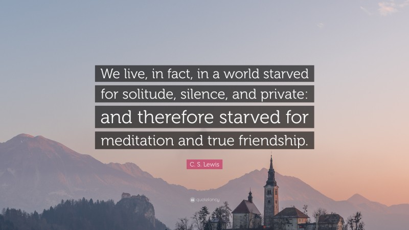 C. S. Lewis Quote: “We live, in fact, in a world starved for solitude, silence, and private: and therefore starved for meditation and true friendship.”