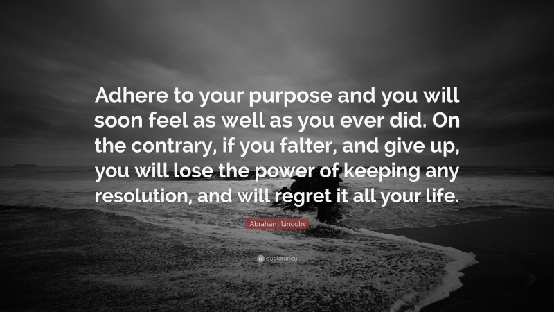 Abraham Lincoln Quote: “Adhere to your purpose and you will soon feel as well as you ever did. On the contrary, if you falter, and give up, you will lose the power of keeping any resolution, and will regret it all your life.”