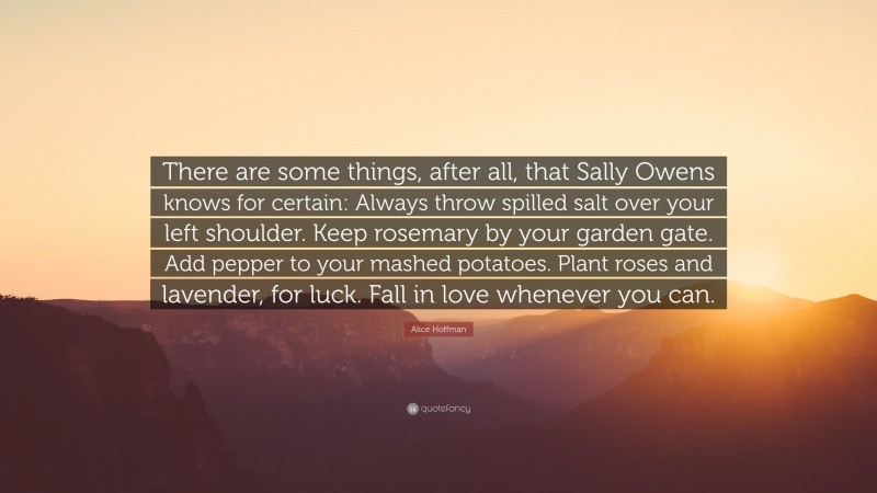 Alice Hoffman Quote: “There are some things, after all, that Sally Owens knows for certain: Always throw spilled salt over your left shoulder. Keep rosemary by your garden gate. Add pepper to your mashed potatoes. Plant roses and lavender, for luck. Fall in love whenever you can.”
