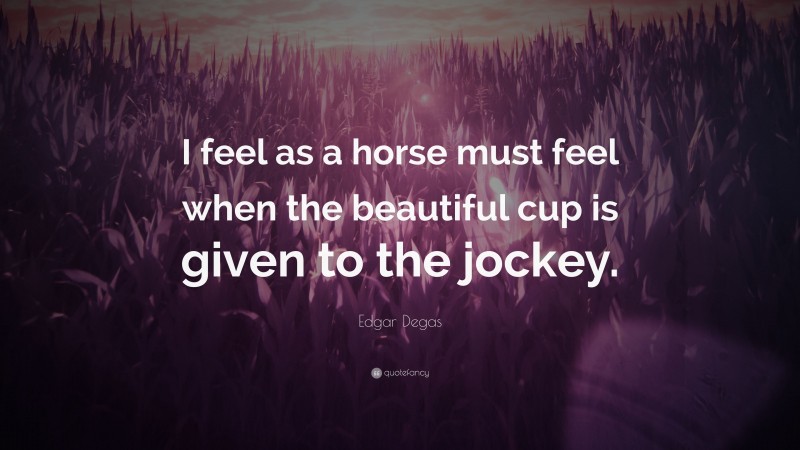 Edgar Degas Quote: “I feel as a horse must feel when the beautiful cup is given to the jockey.”