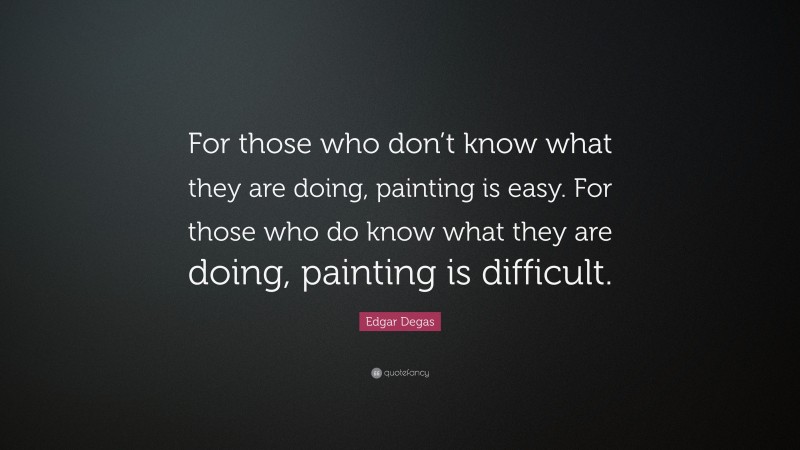 Edgar Degas Quote: “For those who don’t know what they are doing, painting is easy. For those who do know what they are doing, painting is difficult.”