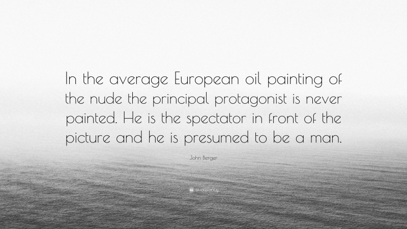 John Berger Quote: “In the average European oil painting of the nude the principal protagonist is never painted. He is the spectator in front of the picture and he is presumed to be a man.”