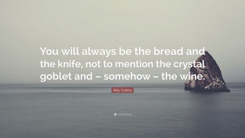 Billy Collins Quote: “You will always be the bread and the knife, not to mention the crystal goblet and – somehow – the wine.”