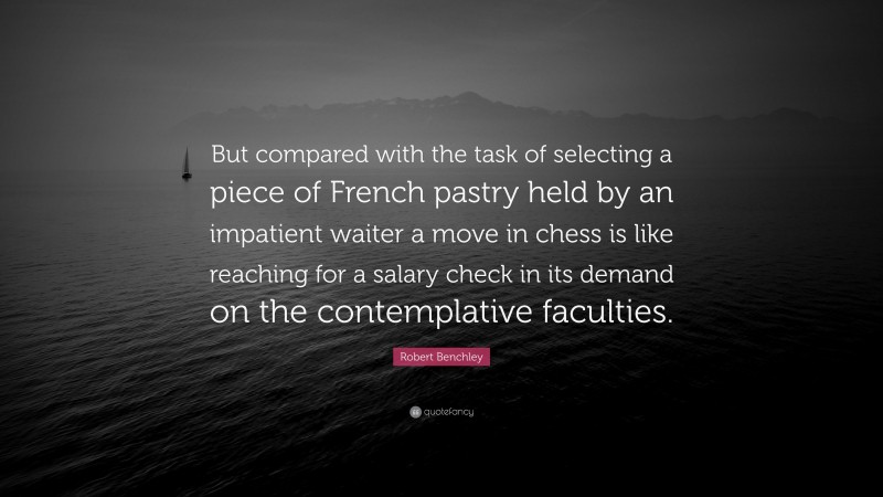 Robert Benchley Quote: “But compared with the task of selecting a piece of French pastry held by an impatient waiter a move in chess is like reaching for a salary check in its demand on the contemplative faculties.”