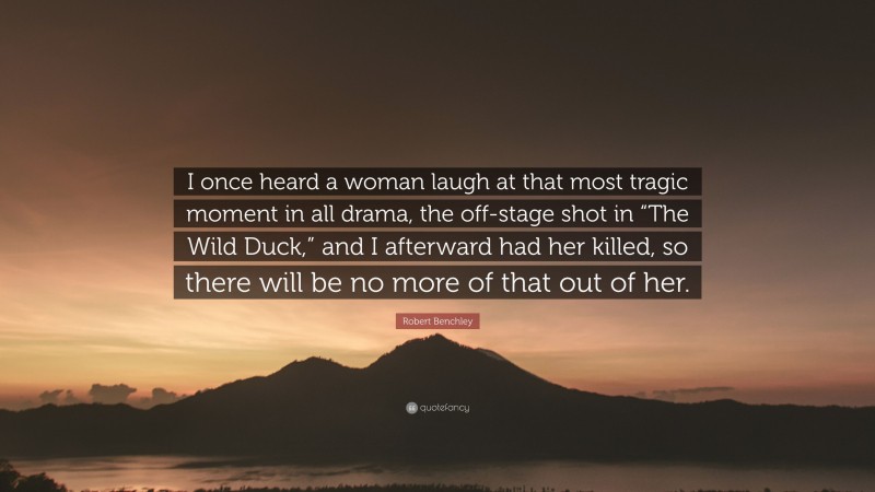 Robert Benchley Quote: “I once heard a woman laugh at that most tragic moment in all drama, the off-stage shot in “The Wild Duck,” and I afterward had her killed, so there will be no more of that out of her.”