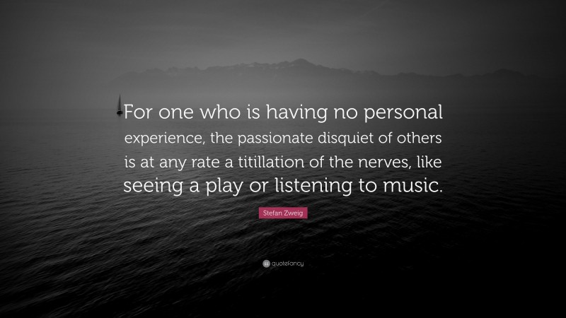 Stefan Zweig Quote: “For one who is having no personal experience, the passionate disquiet of others is at any rate a titillation of the nerves, like seeing a play or listening to music.”