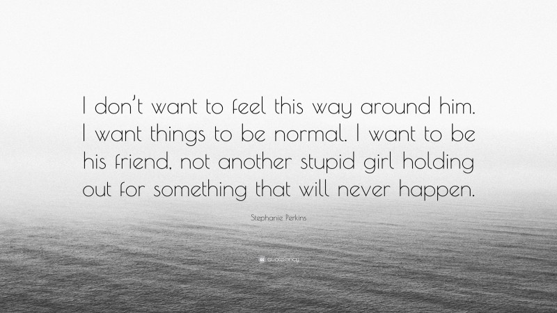 Stephanie Perkins Quote: “I don’t want to feel this way around him. I want things to be normal. I want to be his friend, not another stupid girl holding out for something that will never happen.”