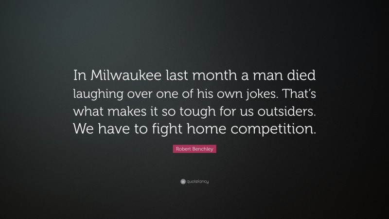 Robert Benchley Quote: “In Milwaukee last month a man died laughing over one of his own jokes. That’s what makes it so tough for us outsiders. We have to fight home competition.”